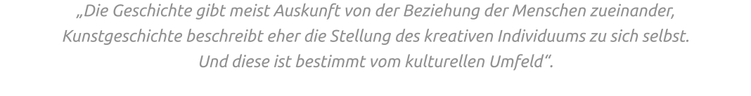 „Die Geschichte gibt meist Auskunft von der Beziehung der Menschen zueinander,  Kunstgeschichte beschreibt eher die Stellung des kreativen Individuums zu sich selbst.  Und diese ist bestimmt vom kulturellen Umfeld“.